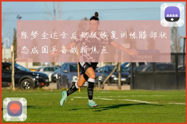 陈梦全运会后积极恢复训练膝部状态成国乒备战新焦点