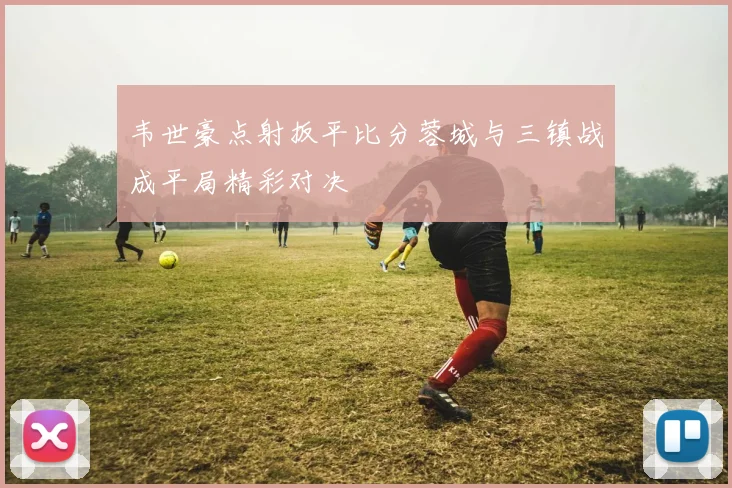 韦世豪点射扳平比分蓉城与三镇战成平局精彩对决