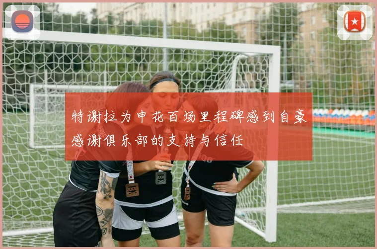特谢拉为申花百场里程碑感到自豪感谢俱乐部的支持与信任