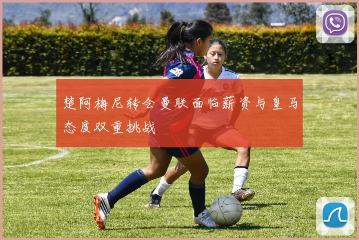 楚阿梅尼转会曼联面临薪资与皇马态度双重挑战