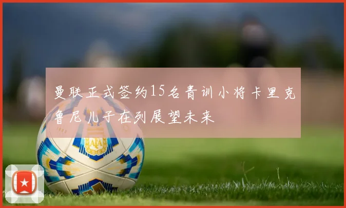 曼联正式签约15名青训小将卡里克鲁尼儿子在列展望未来